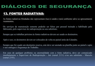 13. FONTES RADIATIVAS:
As fontes radiativas blindadas não representam risco à saúde e meio ambiente salvo se apresentarem
vazamentos.
Os serviços de manutenção somente poderão ser feitos por pessoal treinado e habilitado pelo
fabricante, pelo supervisor de radioproteção ou seu substituto.
Sempre que se trabalhar próximo às fontes radiativas devem ser usado os dosímetros.
Após o uso, os dosímetros devem ser colocados de volta no painel atrás da Calandra.
Sempre que for usado um dosímetro reserva, este deve ser anotado na planilha junto ao painel e após
o uso entregue à Segurança do Trabalho.
Em caso de qualquer problema ou anormalidade com a fonte radiativa, deve ser comunicado
imediatamente o Supervisor de Radioproteção - Jair (ramal 2131) e/ou seu substituto - Marcelo
(ramal 2193).
 