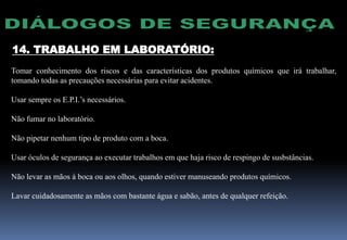 14. TRABALHO EM LABORATÓRIO:
Tomar conhecimento dos riscos e das características dos produtos químicos que irá trabalhar,
tomando todas as precauções necessárias para evitar acidentes.
Usar sempre os E.P.I.’s necessários.
Não fumar no laboratório.
Não pipetar nenhum tipo de produto com a boca.
Usar óculos de segurança ao executar trabalhos em que haja risco de respingo de susbstâncias.
Não levar as mãos à boca ou aos olhos, quando estiver manuseando produtos químicos.
Lavar cuidadosamente as mãos com bastante água e sabão, antes de qualquer refeição.
 