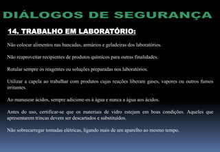 14. TRABALHO EM LABORATÓRIO:
Não colocar alimentos nas bancadas, armários e geladeiras dos laboratórios.
Não reaproveitar recipientes de produtos químicos para outras finalidades.
Rotular sempre os reagentes ou soluções preparadas nos laboratórios.
Utilizar a capela ao trabalhar com produtos cujas reações liberam gases, vapores ou outros fumos
irritantes.
Ao manusear ácidos, sempre adicione-os à água e nunca a água aos ácidos.
Antes do uso, certificar-se que os materiais de vidro estejam em boas condições. Aqueles que
apresentarem trincas devem ser descartados e substituídos.
Não sobrecarregar tomadas elétricas, ligando mais de um aparelho ao mesmo tempo.
 