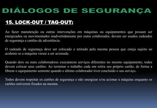 15. LOCK-OUT / TAG-OUT:
Ao fazer manutenção ou outras intervenções em máquinas ou equipamentos que possam ser
energizados ou movimentados inadvertidamente por outro colaborador, devem ser usados cadeados
de segurança e cartões de advertência.
O cadeado de segurança deve ser colocado e retirado pela mesma pessoa que esteja sujeito ao
acidente se a máquina viesse a ser acionada.
Quando dois ou mais colaboradores executarem serviços diferentes no mesmo equipamento, todos
devem colocar seus cartões. Ao terminar o trabalho cada um retira seu próprio cartão, de forma a
liberar o equipamento somente quando o último colaborador tiver concluído o seu serviço.
Todos devem respeitar os cartões de segurança e não energizar e/ou acionar a máquina enquanto os
cartões estiverem fixados na mesma.
 