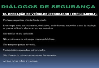 16. OPERAÇÃO DE VEÍCULOS (REBOCADOR / EMPILHADEIRA):
Conhecer a capacidade e limitações do veículo.
Estar sempre atento aos cruzamentos, sinalizações, locais de acesso aos prédios e áreas de circulação
de pessoas, utilizando a buzina sempre que necessário.
Não transitar em alta velocidade.
Não permitir o uso do veículo por pessoa não habilitada.
Não transportar pessoas no veículo.
Manter distância adequada de outros veículos.
Não afastar-se do veículo com o motor em funcionamento.
Ao fazer curvas, reduzir a velocidade.
 