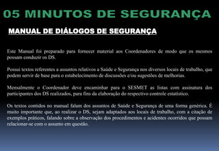 MANUAL DE DIÁLOGOS DE SEGURANÇA
Este Manual foi preparado para fornecer material aos Coordenadores de modo que os mesmos
possam conduzir os DS.
Possui textos referentes a assuntos relativos a Saúde e Segurança nos diversos locais de trabalho, que
podem servir de base para o estabelecimento de discussões e/ou sugestões de melhorias.
Mensalmente o Coordenador deve encaminhar para o SESMET as listas com assinatura dos
participantes dos DS realizados, para fins da elaboração do respectivo controle estatístico.
Os textos contidos no manual falam dos assuntos de Saúde e Segurança de uma forma genérica. É
muito importante que, ao realizar o DS, sejam adaptados aos locais de trabalho, com a citação de
exemplos práticos, falando sobre a observação dos procedimentos e acidentes ocorridos que possam
relacionar-se com o assunto em questão.
 