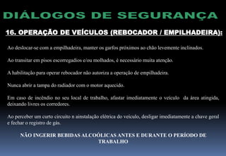 16. OPERAÇÃO DE VEÍCULOS (REBOCADOR / EMPILHADEIRA):
Ao deslocar-se com a empilhadeira, manter os garfos próximos ao chão levemente inclinados.
Ao transitar em pisos escorregadios e/ou molhados, é necessário muita atenção.
A habilitação para operar rebocador não autoriza a operação de empilhadeira.
Nunca abrir a tampa do radiador com o motor aquecido.
Em caso de incêndio no seu local de trabalho, afastar imediatamente o veículo da área atingida,
deixando livres os corredores.
Ao perceber um curto circuito n ainstalação elétrica do veículo, desligar imediatamente a chave geral
e fechar o registro de gás.
NÃO INGERIR BEBIDAS ALCOÓLICAS ANTES E DURANTE O PERÍODO DE
TRABALHO
 