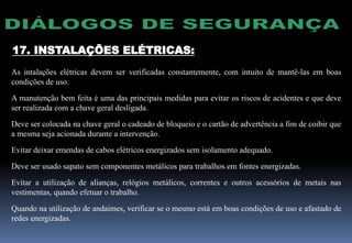 17. INSTALAÇÕES ELÉTRICAS:
As intalações elétricas devem ser verificadas constantemente, com intuito de mantê-las em boas
condições de uso.
A manutenção bem feita é uma das principais medidas para evitar os riscos de acidentes e que deve
ser realizada com a chave geral desligada.
Deve ser colocada na chave geral o cadeado de bloqueio e o cartão de advertência a fim de coibir que
a mesma seja acionada durante a intervenção.
Evitar deixar emendas de cabos elétricos energizados sem isolamento adequado.
Deve ser usado sapato sem componentes metálicos para trabalhos em fontes energizadas.
Evitar a utilização de alianças, relógios metálicos, correntes e outros acessórios de metais nas
vestimentas, quando efetuar o trabalho.
Quando na utilização de andaimes, verificar se o mesmo está em boas condições de uso e afastado de
redes energizadas.
 
