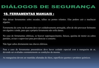 18. FERRAMENTAS MANUAIS :
Não deixar ferramentas sobre escadas, talhas ou pontes rolantes. Elas podem cair e machucar
alguém.
Ferramenta de corte ou de ponta deve ser cuidadosamente protegida, afim de não provocar ferimento
em alguém e ainda, para que a própria ferramenta não sofra danos.
No caso de ferramentas elétricas, se houver superaquecimento, faíscas, queima de motor ou cabos
partidos, avisar o supervisor para providenciar o conserto.
Não ligar cabos diretamente nas chaves elétricas.
Para o caso de ferramentas pneumáticas deve haver cuidado especial com a mangueira de ar,
devendo ser avaliadas constantemente as condições da mesma.
As mangueiras devem ser mantidas afastadas de óleos, superfícies quentes e produtos químicos.
 