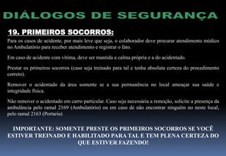19. PRIMEIROS SOCORROS:
Para os casos de acidente, por mais leve que seja, o colaborador deve procurar atendimento médico
no Ambulatório para receber atendimento e registrar o fato.
Em caso de acidente com vítima, deve ser mantida a calma própria e a do acidentado.
Prestar os primeiros socorros (caso seja treinado para tal e tenha absoluta certeza do procedimento
correto).
Remover o acidentado da área somente se a sua permanência no local ameaçar sua saúde e
integridade física.
Não remover o acidentado em carro particular. Caso seja necessária a remoção, solicite a presença da
ambulância pelo ramal 2169 (Ambulatório) ou em caso de não encontrar ninguém no neste local,
pelo ramal 2163 (Portaria)
IMPORTANTE: SOMENTE PRESTE OS PRIMEIROS SOCORROS SE VOCÊ
ESTIVER TREINADO E HABILITADO PARA TAL E TEM PLENA CERTEZA DO
QUE ESTIVER FAZENDO!
 