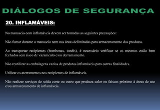 20. INFLAMÁVEIS:
No manuseio com inflamáveis devem ser tomadas as seguintes precauções:
Não fumar durante o manuseio nem nas áreas delimitadas para armazenamento dos produtos.
Ao transportar recipientes (bombonas, tonéis), é necessário verificar se os mesmos estão bem
fechados sem risco de vazamento e/ou derramamento.
Não reutilizar as embalagens vazias de produtos inflamáveis para outras finalidades.
Utilizar os aterramentos nos recipientes de inflamáveis.
Não realizar serviços de solda corte ou outro que produza calor ou faíscas próximo à áreas de uso
e/ou armazenamento de inflamáveis.
 