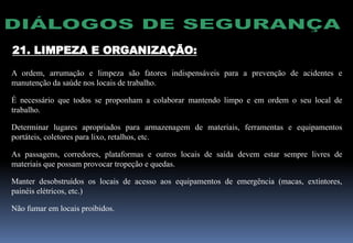 21. LIMPEZA E ORGANIZAÇÃO:
A ordem, arrumação e limpeza são fatores indispensáveis para a prevenção de acidentes e
manutenção da saúde nos locais de trabalho.
É necessário que todos se proponham a colaborar mantendo limpo e em ordem o seu local de
trabalho.
Determinar lugares apropriados para armazenagem de materiais, ferramentas e equipamentos
portáteis, coletores para lixo, retalhos, etc.
As passagens, corredores, plataformas e outros locais de saída devem estar sempre livres de
materiais que possam provocar tropeção e quedas.
Manter desobstruídos os locais de acesso aos equipamentos de emergência (macas, extintores,
painéis elétricos, etc.)
Não fumar em locais proibidos.
 