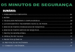 SUMÁRIO:
1. FERRAMENTAS CORTANTES…………………………………………………………………06
2. RUÍDO………………………………………………………………………………………….…07
3. TRABALHOS PRÓXIMOS À EMPILHADEIRAS……………………………………………...09
4. LEVANTAMENTO E TRANSPORTE MANUAL DE PESOS………………………………….10
5. RISCOS DE PARTES ENERGIZADAS DE MÁQUINAS………………………………………11
6. RISCOS DE PARTES MÓVEIS DE MÁQUINAS………………………………………………12
7. PROTEÇÃO RESPIRATÓRIA…………………………………………………………………...14
8. OPERAÇÃO DE TALHAS……………………………………………………………………….15
9. PRODUTOS QUÍMICOS….…………………………………………………………………...…16
10. PREVENÇÃO DE INCÊNDIOS………………………………………………………………...18
11. COMBATE A INCÊNDIOS...…………………………………………………………………...19
 