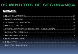 SUMÁRIO:
12. PLANO DE ABANDONO .……………………………………………………………………..21
13. FONTES RADIATIVAS...………………………………………………………………………23
14. TRABALHO EM LABORATÓRIO…………………………………………………………….24
15. LOCK-OUT / TAG-OUT………………………………………………………………………..26
16. OPERAÇÃO DE VEÍCULOS (REBOCADOR / EMPILHADEIRA)…………………………..27
17. INSTALAÇÕES ELÉTRICAS…………………………………………………………………..29
18. FERRAMENTAS MANUAIS …………………………………………………………………..30
19. PRIMEIROS SOCORROS………………………………………………………………………32
20. INFLAMÁVEIS………………………………………………………………………………….33
21. LIMPEZA E ORGANIZAÇÃO……………………...…………………………………………..34
 