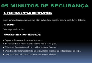 1. FERRAMENTAS CORTANTES:
Como ferramentas cortantes podemos citar: facões, facas quentes, tesouras e até chaves de fenda.
RISCOS:
Cortes, queimaduras, etc.
PROCEDIMENTOS SEGUROS:
 Segurar a ferramenta firmemente pelo cabo.
 Não deixar facões / facas quentes sobre o painel da máquina.
 Colocar as ferramentas em local devido e seguro após o uso.
 Quando cortar materiais próximo ao corpo, manter o sentido de corte afastando do corpo.
 Não cortar materiais quando estes estiverem em movimento.
 