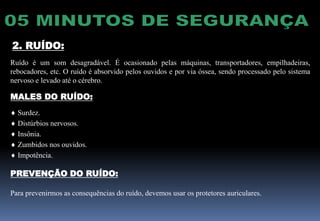 2. RUÍDO:
Ruído é um som desagradável. É ocasionado pelas máquinas, transportadores, empilhadeiras,
rebocadores, etc. O ruído é absorvido pelos ouvidos e por via óssea, sendo processado pelo sistema
nervoso e levado até o cérebro.
MALES DO RUÍDO:
 Surdez.
 Distúrbios nervosos.
 Insônia.
 Zumbidos nos ouvidos.
 Impotência.
PREVENÇÃO DO RUÍDO:
Para prevenirmos as consequências do ruído, devemos usar os protetores auriculares.
 