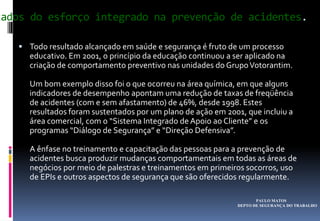 PAULO MATOS
DEPTO DE SEGURANÇA DO TRABALHO
tados do esforço integrado na prevenção de acidentes.
 Todo resultado alcançado em saúde e segurança é fruto de um processo
educativo. Em 2001, o princípio da educação continuou a ser aplicado na
criação de comportamento preventivo nas unidades do GrupoVotorantim.
Um bom exemplo disso foi o que ocorreu na área química, em que alguns
indicadores de desempenho apontam uma redução de taxas de freqüência
de acidentes (com e sem afastamento) de 46%, desde 1998. Estes
resultados foram sustentados por um plano de ação em 2001, que incluiu a
área comercial, com o “Sistema Integrado de Apoio ao Cliente” e os
programas “Diálogo de Segurança” e “Direção Defensiva”.
A ênfase no treinamento e capacitação das pessoas para a prevenção de
acidentes busca produzir mudanças comportamentais em todas as áreas de
negócios por meio de palestras e treinamentos em primeiros socorros, uso
de EPIs e outros aspectos de segurança que são oferecidos regularmente.
 