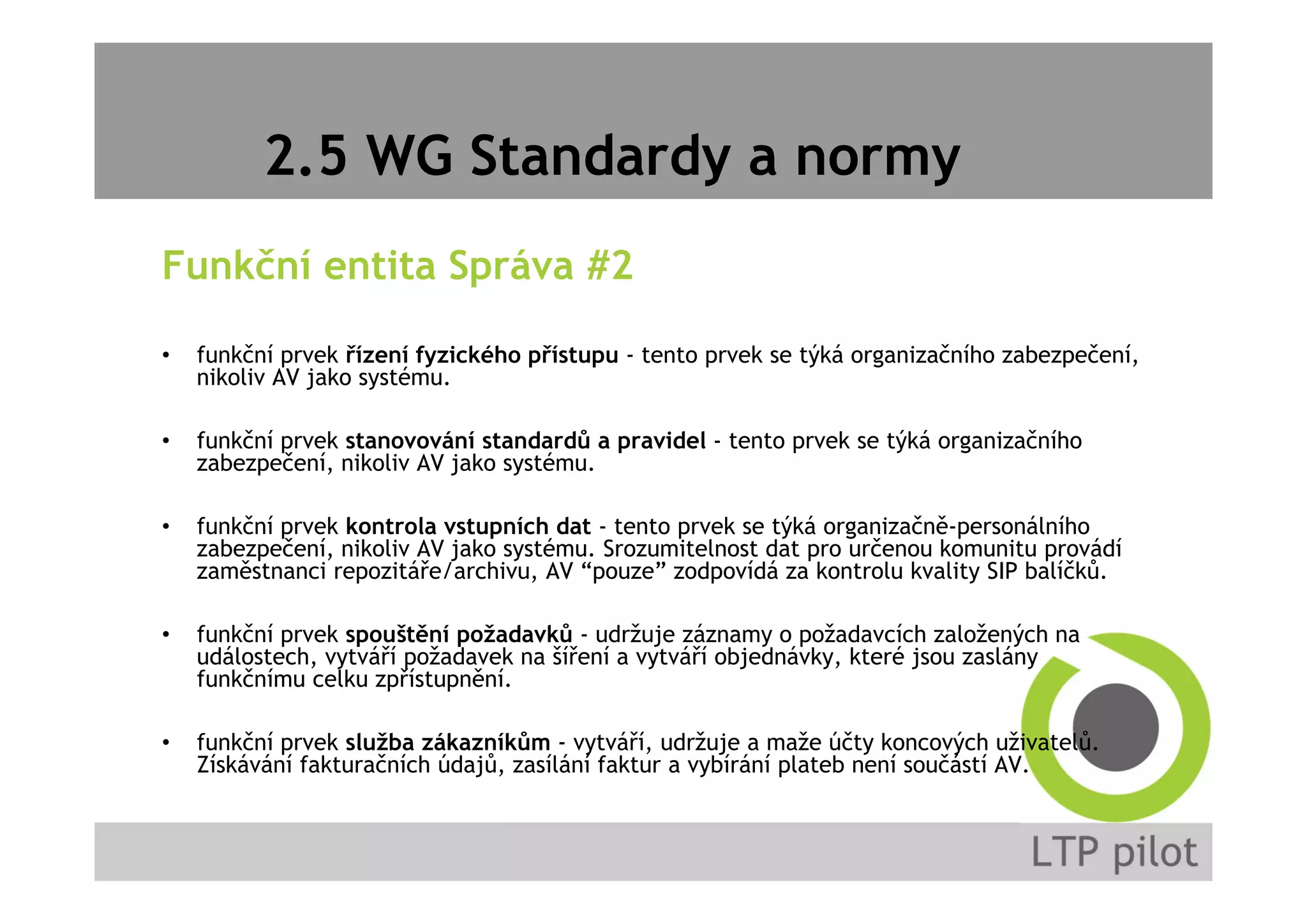 2.5 WG Standardy a normy
Funkční entita Správa #2
• funkční prvek řízení fyzického přístupu - tento prvek se týká organizačního zabezpečení,
nikoliv AV jako systému.
• funkční prvek stanovování standardů a pravidel - tento prvek se týká organizačního
zabezpečení, nikoliv AV jako systému.
• funkční prvek kontrola vstupních dat - tento prvek se týká organizačně-personálního
zabezpečení, nikoliv AV jako systému. Srozumitelnost dat pro určenou komunitu provádí
zaměstnanci repozitáře/archivu, AV “pouze” zodpovídá za kontrolu kvality SIP balíčků.
• funkční prvek spouštění požadavků - udržuje záznamy o požadavcích založených na
událostech, vytváří požadavek na šíření a vytváří objednávky, které jsou zaslány
funkčnímu celku zpřístupnění.
• funkční prvek služba zákazníkům - vytváří, udržuje a maže účty koncových uživatelů.
Získávání fakturačních údajů, zasílání faktur a vybírání plateb není součástí AV.
 