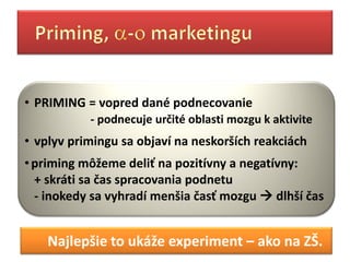 • PRIMING = vopred dané podnecovanie
           - podnecuje určité oblasti mozgu k aktivite
• vplyv primingu sa objaví na neskorších reakciách
• priming môžeme deliť na pozitívny a negatívny:
  + skráti sa čas spracovania podnetu
  - inokedy sa vyhradí menšia časť mozgu  dlhší čas


    Najlepšie to ukáže experiment – ako na ZŠ.
 