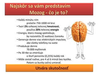 • Každú minútu ním
         pretečie 750-1000 ml krvi
• Tvorí 2% celkovej telesnej hmotnosti,
         používa 20% telesnej energie
• Energia, ktorú mozog spotrebuje,
         by rozsvietila 25 wattovú žiarovku
• Generuje denne viac elektrických impulzov,
         ako všetky telefóny na svete
• Produkuje denne
         70.000 myšlienok
• Po 30-tke sa zmenšuje
         o štvrť percenta (0,25%) každý rok
• Môže zostať nažive, pre 4 až 6 minút bez kyslíka.
         Potom sa bunky začnú umierať.

                 Utvára skutočnosť
 