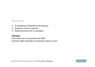 Hoje	
  veremos:	
  

 1.  Os	
  ambientes	
  compe00vos	
  da	
  empresa	
  
 2.  Ambiente	
  interno	
  e	
  externo	
  
 3.  Relacionamento	
  com	
  a	
  sociedade	
  

 A"vidade:	
  
 Entrevistas	
  com	
  os	
  consultores	
  da	
  HSM.	
  
 Encontre	
  ações	
  realizadas	
  ou	
  não	
  pela	
  empresa	
  “case”	
  




Empreendimento e Gestão de Agência | Prof. Me. Alexandre Rodriguez
                                                                                 2
 