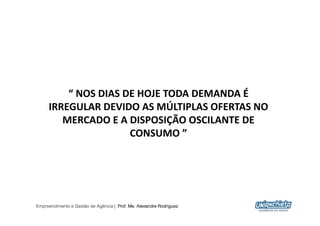 “	
  NOS	
  DIAS	
  DE	
  HOJE	
  TODA	
  DEMANDA	
  É	
  
     IRREGULAR	
  DEVIDO	
  AS	
  MÚLTIPLAS	
  OFERTAS	
  NO	
  
        MERCADO	
  E	
  A	
  DISPOSIÇÃO	
  OSCILANTE	
  DE	
  
                              CONSUMO	
  ”	
  	
  




Empreendimento e Gestão de Agência | Prof. Me. Alexandre Rodriguez
                                                                      5
 