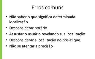 Erros comuns
• Não saber o que significa determinada
localização
• Desconsiderar horário
• Assustar o usuário revelando sua localização
• Desconsiderar a localização no pós-clique
• Não se atentar a precisão
 