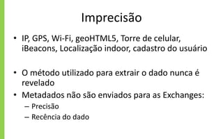 Imprecisão
• IP, GPS, Wi-Fi, geoHTML5, Torre de celular,
iBeacons, Localização indoor, cadastro do usuário
• O método utilizado para extrair o dado nunca é
revelado
• Metadados não são enviados para as Exchanges:
– Precisão
– Recência do dado
 