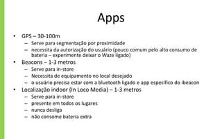 Apps
• GPS – 30-100m
– Serve para segmentação por proximidade
– necessita da autorização do usuário (pouco comum pelo alto consumo de
bateria – experimente deixar o Waze ligado)
• Beacons – 1-3 metros
– Serve para in-store
– Necessita de equipamento no local desejado
– o usuário precisa estar com a bluetooth ligado e app específico do ibeacon
• Localização indoor (In Loco Media) – 1-3 metros
– Serve para in-store
– presente em todos os lugares
– nunca desliga
– não consome bateria extra
 