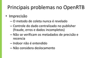Principais problemas no OpenRTB
• Imprecisão
– O metodo de coleta nunca é revelado
– Controle do dado centralizado no publisher
(fraude, erros e dados incompletos)
– Não se verificam os metadados de precisão e
recencia
– Indoor não é entendido
– Não considera deslocamento
 