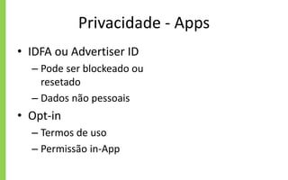 Privacidade - Apps
• IDFA ou Advertiser ID
– Pode ser blockeado ou
resetado
– Dados não pessoais
• Opt-in
– Termos de uso
– Permissão in-App
 