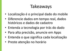 Takeaways
• Localização é o principal dado do mobile
• Diferencie dados em tempo real, dados
históricos e dados de cadastro
• Entenda a tecnologia por trás do dado
• Para alta precisão, anuncie em Apps
• Entenda o que significa cada localização
• Preste atenção no horário
 