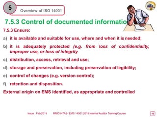 Overview of ISO 14001
5
7.5.3 Control of documented information
7.5.3 Ensure:
a) it is available and suitable for use, where and when it is needed;
b) it is adequately protected (e.g. from loss of confidentiality,
improper use, or loss of integrity
c) distribution, access, retrieval and use;
d) storage and preservation, including preservation of legibility;
e) control of changes (e.g. version control);
f) retention and disposition.
External origin on EMS identified, as appropriate and controlled
Issue : Feb 2019 MMC/INTAS- EMS 14001:2015 Internal Auditor TrainingCourse 10
 