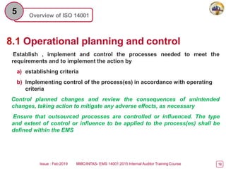 Overview of ISO 14001
5
8.1 Operational planning and control
Issue : Feb 2019 MMC/INTAS- EMS 14001:2015 Internal Auditor TrainingCourse 12
Establish , implement and control the processes needed to meet the
requirements and to implement the action by
a) establishing criteria
b) Implementing control of the process(es) in accordance with operating
criteria
Control planned changes and review the consequences of unintended
changes, taking action to mitigate any adverse effects, as necessary
Ensure that outsourced processes are controlled or influenced. The type
and extent of control or influence to be applied to the process(es) shall be
defined within the EMS
 