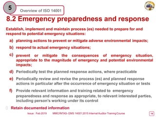 Overview of ISO 14001
5
8.2 Emergency preparedness and response
Issue : Feb 2019 MMC/INTAS- EMS 14001:2015 Internal Auditor TrainingCourse 14
Establish, implement and maintain process (es) needed to prepare for and
respond to potential emergency situations:
a) planning actions to prevent or mitigate adverse environmental impacts;
b) respond to actual emergency situations;
c) prevent or mitigate the consequences of emergency situation,
appropriate to the magnitude of emergency and potential environmental
impacts;
d) Periodically test the planned response actions, where practicable
e) Periodically review and revise the process (es) and planned response
actions in particular after the occurrence of emergency situation or tests
f) Provide relevant information and training related to emergency
preparedness and response as appropriate, to relevant interested parties,
including person’s working under its control
 Retain documented information
 