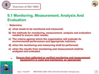 Overview of ISO 14001
5
9.1 Monitoring, Measurement, Analysis And
Evaluation
 Determine:
a) what needs to be monitored and measured;
b) the methods for monitoring, measurement, analysis and evaluation
needed to ensure valid results;
c) The criteria against which the organization will evaluate its
environmental performance and appropriate indictors;
d) when the monitoring and measuring shall be performed;
e) when the results from monitoring and measurement shall be
analyzed and evaluated.
Ensure that calibrated or verified monitoring and measurement
equipment's is used and maintained, as appropriate
Issue : Feb 2019 MMC/INTAS- EMS 14001:2015 Internal Auditor TrainingCourse 17
 