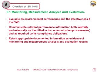 Overview of ISO 14001
5
9.1 Monitoring, Measurement, Analysis And Evaluation-
 Evaluate its environmental performance and the effectiveness o
f
the EMS
 Communicate relevant performance information both internally
and externally, as identified in its communication processes(es)
and as required by its compliance obligations
 Retain appropriate documented information as evidence of
monitoring and measurement, analysis and evaluation results
Issue : Feb 2019 MMC/INTAS- EMS 14001:2015 Internal Auditor TrainingCourse 18
 