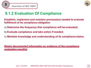 Overview of ISO 14001
5
9.1.2 Evaluation Of Compliance
Issue : Feb 2019 MMC/INTAS- EMS 14001:2015 Internal Auditor TrainingCourse 19
Establish, implement and maintain process(es) needed to evaluate
fulfillment of its compliance obligation
a) Determine the frequency that compliance will be evaluated;
b) Evaluate compliance and take action if needed;
c) Maintain knowledge and understanding of its compliance status
Retain documented information as evidence of the compliance
evaluation result(s)
 