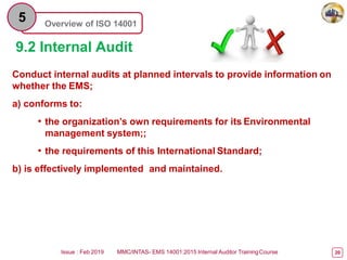Overview of ISO 14001
5
9.2 Internal Audit
Conduct internal audits at planned intervals to provide information on
whether the EMS;
a) conforms to:
• the organization’s own requirements for its Environmental
management system;;
• the requirements of this International Standard;
b) is effectively implemented and maintained.
Issue : Feb 2019 MMC/INTAS- EMS 14001:2015 Internal Auditor TrainingCourse 20
 
