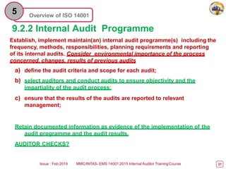Overview of ISO 14001
5
9.2.2 Internal Audit Programme
Issue : Feb 2019 MMC/INTAS- EMS 14001:2015 Internal Auditor TrainingCourse 21
Establish, implement maintain(an) internal audit programme(s) including the
frequency, methods, responsibilities, planning requirements and reporting
of its internal audits. Consider environmental importance of the process
concerned, changes, results of previous audits
a) define the audit criteria and scope for each audit;
b) select auditors and conduct audits to ensure objectivity and the
impartiality of the audit process;
c) ensure that the results of the audits are reported to relevant
management;
Retain documented information as evidence of the implementation of the
audit programme and the audit results.
AUDITOR CHECKS?
 