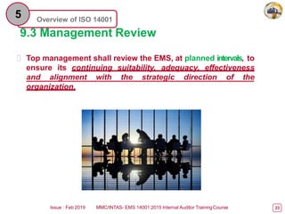 Overview of ISO 14001
5
9.3 Management Review
 Top management shall review the EMS, at planned intervals, to
ensure its continuing suitability, adequacy, effectiveness
and alignment with the strategic direction of the
organization.
Issue : Feb 2019 MMC/INTAS- EMS 14001:2015 Internal Auditor TrainingCourse 23
 