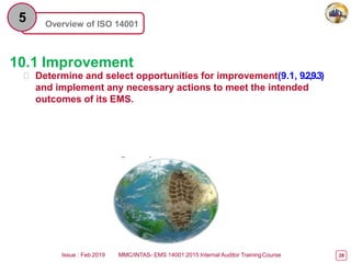 Overview of ISO 14001
5
10.1 Improvement
 Determine and select opportunities for improvement(9.1, 9.2,9.3)
and implement any necessary actions to meet the intended
outcomes of its EMS.
Issue : Feb 2019 MMC/INTAS- EMS 14001:2015 Internal Auditor TrainingCourse 28
 