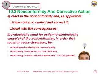 Overview of ISO 14001
5
10.2 Nonconformity And Corrective Action
a) react to the nonconformity and, as applicable:
take action to control and correct it;
deal with the consequences;
b)evaluate the need for action to eliminate the
cause(s) of the nonconformity, in order that
recur or occur elsewhere, by:
 reviewing and analysing the nonconformity;
 determining the causes of the nonconformity;
 determining if similar nonconformities exist, or could potentia
it does not
lly occur;
Issue : Feb 2019 MMC/INTAS- EMS 14001:2015 Internal Auditor TrainingCourse 29
 