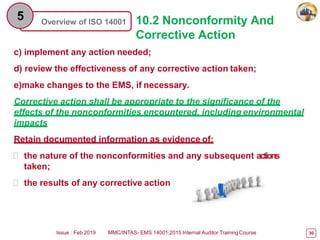 Overview of ISO 14001
5 10.2 Nonconformity And
Corrective Action
c) implement any action needed;
d) review the effectiveness of any corrective action taken;
e)make changes to the EMS, if necessary.
Corrective action shall be appropriate to the significance of the
effects of the nonconformities encountered, including environmental
impacts
Retain documented information as evidence of:
 the nature of the nonconformities and any subsequent actions
taken;
 the results of any corrective action
Issue : Feb 2019 MMC/INTAS- EMS 14001:2015 Internal Auditor TrainingCourse 30
 