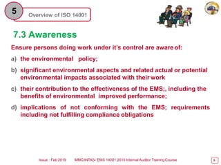 Overview of ISO 14001
5
7.3 Awareness
Ensure persons doing work under it’s control are aware of:
a) the environmental policy;
b) significant environmental aspects and related actual or potential
environmental impacts associated with their work
c) their contribution to the effectiveness of the EMS;, including the
benefits of environmental improved performance;
d) implications of not conforming with the EMS; requirements
including not fulfilling compliance obligations
Issue : Feb 2019 MMC/INTAS- EMS 14001:2015 Internal Auditor TrainingCourse 5
 