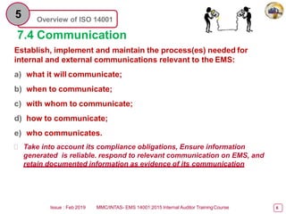 Overview of ISO 14001
5
7.4 Communication
Establish, implement and maintain the process(es) needed for
internal and external communications relevant to the EMS:
a) what it will communicate;
b) when to communicate;
c) with whom to communicate;
d) how to communicate;
e) who communicates.
 Take into account its compliance obligations, Ensure information
generated is reliable. respond to relevant communication on EMS, and
retain documented information as evidence of its communication
Issue : Feb 2019 MMC/INTAS- EMS 14001:2015 Internal Auditor TrainingCourse 6
 
