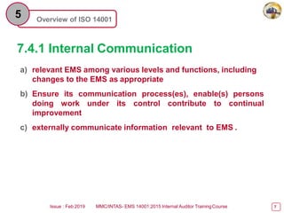 Overview of ISO 14001
5
7.4.1 Internal Communication
Issue : Feb 2019 MMC/INTAS- EMS 14001:2015 Internal Auditor TrainingCourse 7
a) relevant EMS among various levels and functions, including
changes to the EMS as appropriate
b) Ensure its communication process(es), enable(s) persons
doing work under its control contribute to continual
improvement
c) externally communicate information relevant to EMS .
 