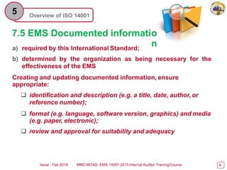 Overview of ISO 14001
5
7.5 EMS Documented informatio
n
a) required by this International Standard;
b) determined by the organization as being necessary for the
effectiveness of the EMS
Creating and updating documented information, ensure
appropriate:
 identification and description (e.g. a title, date, author,or
reference number);
 format (e.g. language, software version, graphics) and media
(e.g. paper, electronic);
 review and approval for suitability and adequacy
Issue : Feb 2019 MMC/INTAS- EMS 14001:2015 Internal Auditor TrainingCourse 9
 