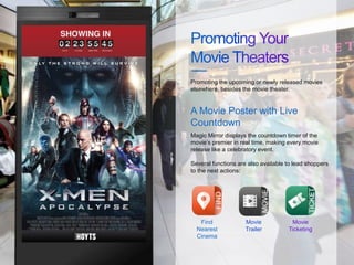 Magic Mirror displays the countdown timer of the
movie’s premier in real time, making every movie
release like a celebratory event.
Several functions are also available to lead shoppers
to the next actions:
Promoting the upcoming or newly released movies
elsewhere, besides the movie theater.
A Movie Poster with Live
Countdown
Find
Nearest
Cinema
Movie
Trailer
Movie
Ticketing
 
