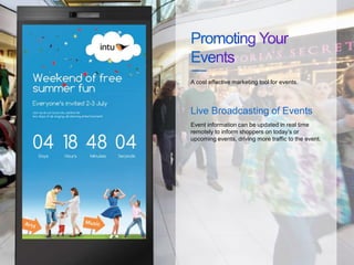 Event information can be updated in real time
remotely to inform shoppers on today’s or
upcoming events, driving more traffic to the event.
A cost effective marketing tool for events.
Live Broadcasting of Events
 