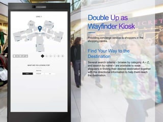 Several search criteria – browse by category, A – Z,
and search by name – are available to ease
shoppers in finding their desired destination together
with the directional information to help them reach
the destination.
Providing concierge service to shoppers in the
shopping centre.
Find Your Way to the
Destination
 
