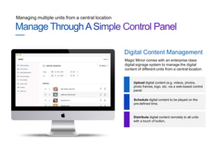 Managing multiple units from a central location
Magic Mirror comes with an enterprise class
digital signage system to manage the digital
content of different units from a central location.
Digital Content Management
Upload digital content (e.g. videos, photos,
photo frames, logo, etc. via a web-based control
panel.
Schedule digital content to be played on the
pre-defined time.
Distribute digital content remotely to all units
with a touch of button.
 