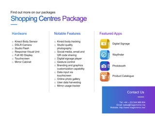 Find out more on our packages
Tel: +44 – (0)1344 989 804
Email: sales@magicmirror.me
Website: http://www.magicmirror.me/
Contact Us
o Kinect Body Sensor
o DSLR Camera
o Studio Flash
o Response Visual Unit
o Full HD Display
o Touchscreen
o Mirror Cabinet
Hardware Notable Features Featured Apps
o Kinect body tracking
o Studio quality
photography
o Social media, email and
QR code sharing
o Digital signage player
o Gesture control
o Branding and graphics
customization capability
o Data input via
touchscreen
o Online photo gallery
o User data harvesting
o Mirror usage tracker
Digital Signage
Wayfinder
Photobooth
Product Catalogue
 