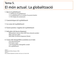 Tema 5.
El món actual. La globalització
1. Què és la globalització
1.1 Definicions de globalització
1.2 La globalització és el resultat d’un procés històric
1.3 Els mitjans de comunicació
2. Característiques de la globalització
3. Les zones de la globalització
4. Factors positius i negatius de la globalització
5. Indicadors del desenvolupament
PIB (producte interior brut) GDP Gross domestic product
PIB o renta per càpita
IDH (Índex de Desenvolupament Humà)
6. Causes dels desequilibris econòmics en el món
a) La descolonització
b) El deute extern
c) Els desequilibris demogràfics actuals
d) La globalització
Annex 1
Declaració del Drets Humans (1948)
Annex 2
Per un desenvolupament econòmic més just en el nostre món
 